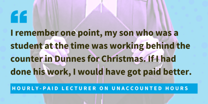 Hourly-paid lecturer on unaccounted hours said I remember one point, my son who was a student at the time was working behind the counter in Dunnes for Christmas. If I had done his work, I would have got paid better. 