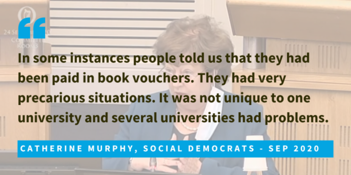 Catherine Murphy, Social Democrats, Sep 2020, said that in some instances people told us that they had been paid in book vouchers. They had very precarious situations. It was not unique to one university and several universities had problems. 
