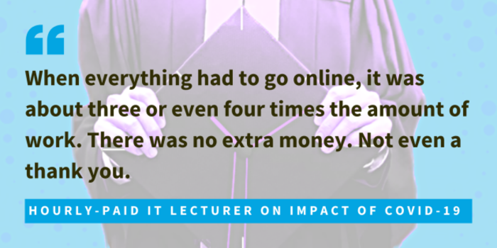 Hourly-paid lecturer on impact of Covid-19, said when everything had to go online, it was about three or even four times the amount of work. There was no extra money. Not even a thank you. 