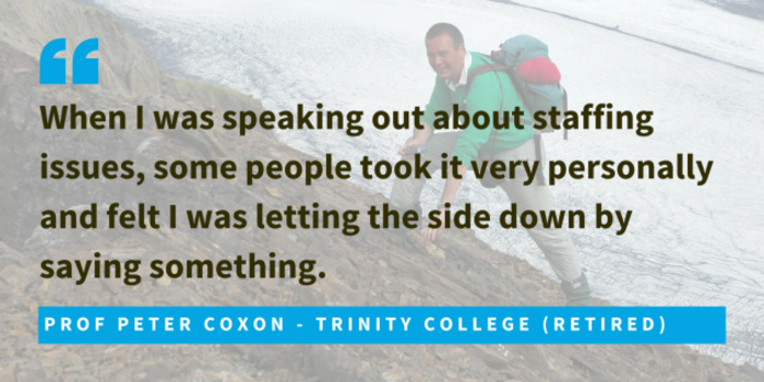 Prof Peter Coxon - Trinity College (Retired) said when I was speaking out about staffing issues, some people took it very personally and felt I was letting the side down by saying something.