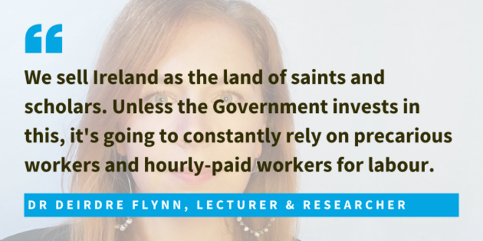 Dr Deirdre Flynn, Lecturer &amp; Researcher said we sell Ireland as the land of saints and scholars. Unless the Government invests in this, it's going to constantly rely on precarious workers and hourly-paid workers for labour.