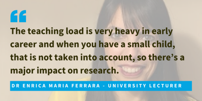 Dr Enrica Maria Ferrara, university lecturer said that the teaching load is very heavy in early career and when you have a small child, that is not taken into account, so there&rsquo;s a major impact on research.