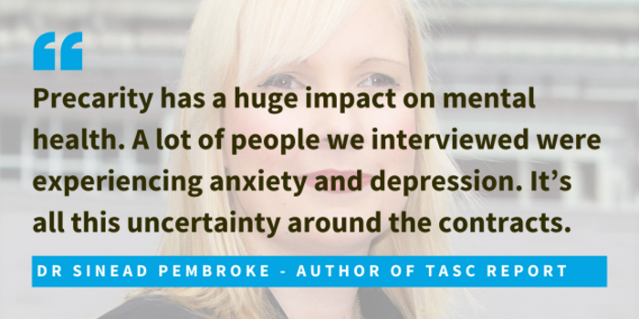 Dr Sinead Pembroke, author of TASC report, said that precarity has a huge impact on mental health. A lot of people we interviewed were experiencing anxiety and depression. It&rsquo;s all this uncertainty around the contracts.