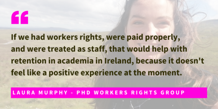 Photo of Laura Murphy, PhD Workers Rights Group, with quote - If we had workers rights, were paid properly,  and were treated as staff, that would help with retention in academia in Ireland, because it doesn't feel like a positive experience at the moment. 