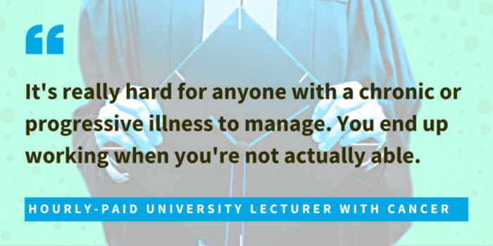 Hourly-paid university lecturer with cancer said it's really hard for anyone with a chronic or progressive illness to manage. You end up working when you're not actually able.