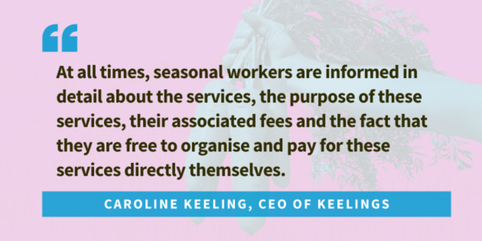 Quote from Caroline Keeling, CEO of Keelings... At all times, seasonal workers are informed in detail about the services, the purpose of these services, their associated fees and the fact that they are free to organise and pay for these services directly themselves.