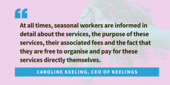 Quote from Caroline Keeling, CEO of Keelings... At all times, seasonal workers are informed in detail about the services, the purpose of these services, their associated fees and the fact that they are free to organise and pay for these services directly themselves.