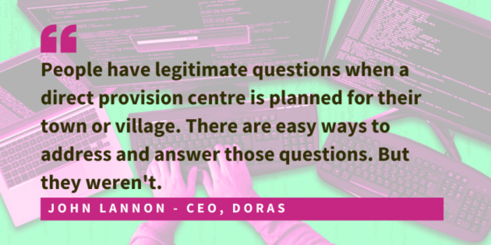 John Lannon, CEO of DORAS said that people had genuine questions. People were concerned. The lack of engagement and information from Government made it possible for the far-right to spread misinformation.