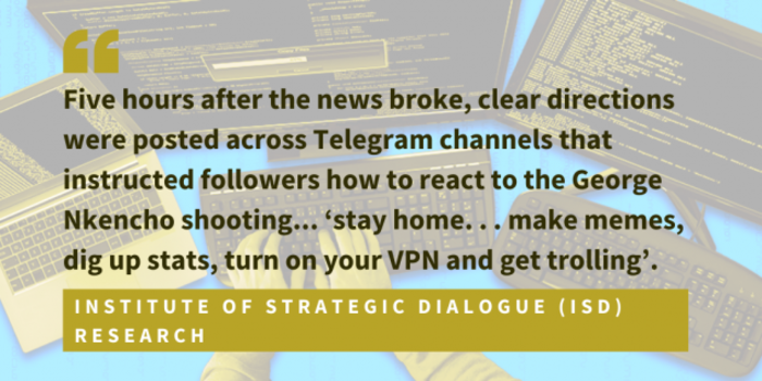 Institute of Strategic Dialogue ISD research found that five hours after the news broke, clear directions were posted across Telegram channels that instructed followers how to react to the George Nkencho shooting... stay home. . . make memes, dig up stats, turn on your VPN and get trolling
