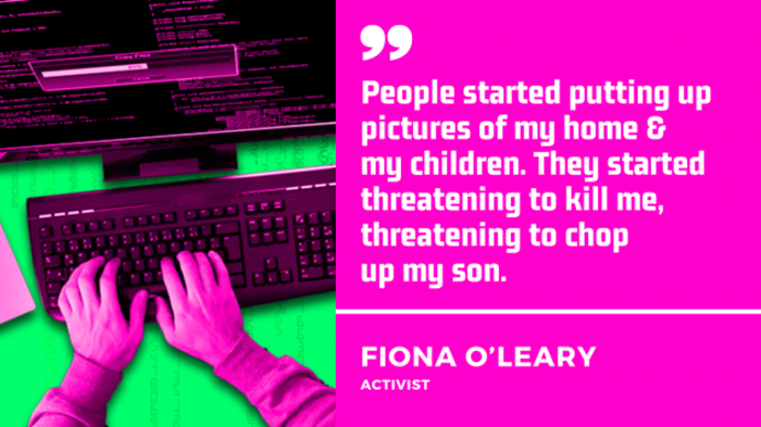 Quote by Fiona O'Leary, activist. People started putting pictures up of my home and my children. They started threatening to kill me, threatening to chop up my son.