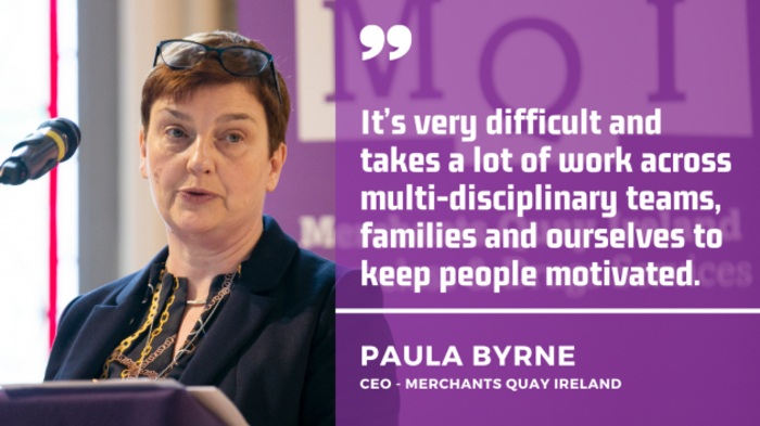 It&rsquo;s very difficult and takes a lot of work across multi-disciplinary teams, families and ourselves to keep people motivated. Paula Byrne, CEO Merchants Quay Ireland.
