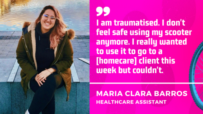 I am traumatised. I don't feel safe using my scooter anymore. I really wanted to use it to go to a homecare client this week but couldn't. Maria Clara Barros, healthcare assistant.