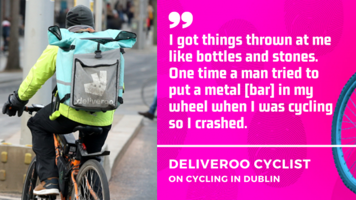 I got things thrown at me like bottles and stones. One time a man tried to put a metal bar in my wheel when I was cycling so I crashed. Deliveroo cyclist on cycling in Dublin.