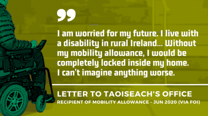Background image of project design image -  a wheelchair user approaching steps, signifying lack of accessibility - with an extract of a letter to the Taoiseach&rsquo;s Office from a recipient of the Mobility Allowance in June 2020 - obtained by FOI. Extract - I am worried for my future. I live with a disability in rural Ireland&hellip; Without my mobility allowance, I would be completely locked inside my home. I can&rsquo;t imagine anything worse.