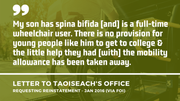 Background image of a wheelchair user using the ramp of an accessible vehicle with an extract of a letter to the Taoiseach&rsquo;s Office asking for the mobility allowance to be reinstated from January 2016 - obtained by FOI. Extract - My son has spina bifida and is a full-time wheelchair user. There is no provision for young people like him to get to college &amp; the little help they had with the mobility allowance has been taken away.