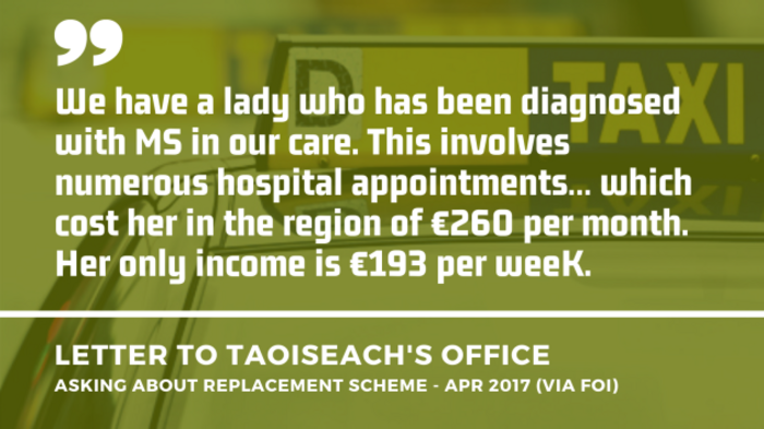 Background image of a taxi in Dublin with an extract of a letter to the Taoiseach&rsquo;s Office asking about a replacement scheme from April 2017 - obtained by FOI. Extract - We have a lady who has been diagnosed with MS in our care. This involves numerous hospital appointments&hellip; which cost her in the region of &euro;260 per month. Her only income is &euro;193 per week.