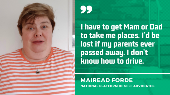 Mairead Forde from the National Platform of Self Advocates, wearing an orange and white striped top, with the quote - I have to get Mam or Dad to take me places. I&rsquo;d be lost if my parents ever passed away. I don&rsquo;t know how to drive.