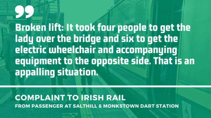 Background - People walking away on a station platform from an open Dart carriage door. Foreground - Quote from a complaint to Irish Rail from a passenger at Salthill &amp; Monkstown Dart station about a broken lift - It took four people to get the lady over the bridge and six to get the electric wheelchair and accompanying equipment to the opposite side. That is an appalling situation.