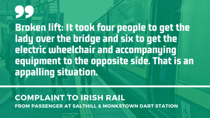 Background - People walking away on a station platform from an open Dart carriage door. Foreground - Quote from a complaint to Irish Rail from a passenger at Salthill &amp; Monkstown Dart station about a broken lift - It took four people to get the lady over the bridge and six to get the electric wheelchair and accompanying equipment to the opposite side. That is an appalling situation.