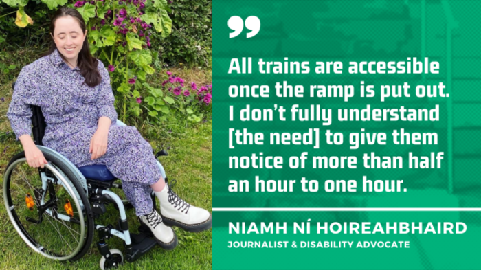 Niamh N&iacute; Hoireahbhaird, a wheelchair user wearing a grey patterned dress and cream Dr Martens boots, in her garden beside a climbing plant with pink flowers, with quote - All trains are accessible once the ramp is put out. I don&rsquo;t fully understand the need to give them notice of more than half an hour to one hour.