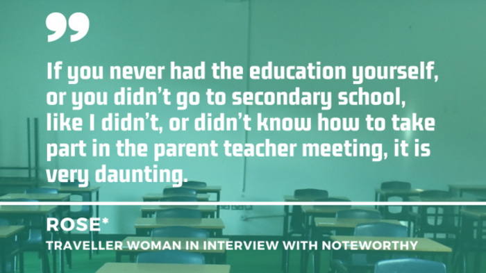 School desks in a classroom with quote from Rose (pseudonym) - a Traveller woman in interview with Noteworthy: If you never had the education yourself, or you didn&rsquo;t go to secondary school, like I didn&rsquo;t, or didn&rsquo;t know how to take part in the parent teacher meeting, it is very daunting. 