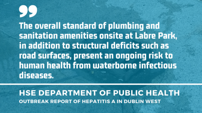 Background - Image of an overflowing drain in Labre Park - with quote by HSE Department of Public Health - Outbreak report of hepatitis A in Dublin West - The overall standard of plumbing and sanitation amenities onsite at Labre Park, in addition to structural deficits such as road surfaces, present an ongoing risk to human health from waterborne infectious diseases. 