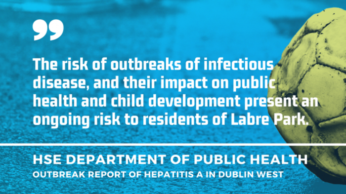 Quote by HSE Department of Public Health - Outbreak report of hepatitis A in Dublin West - The risk of outbreaks of infectious disease, and their impact on public health and child development present an ongoing risk to residents of Labre Park.