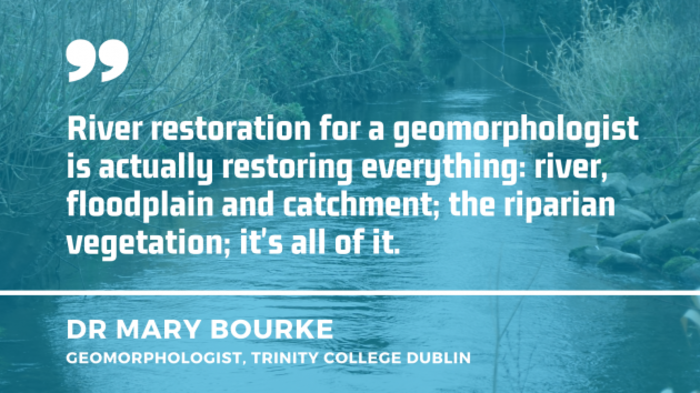River with vegetation and stones near its surface with quote by Dr Mary Bourke, a geomorphologist from Trinity College Dublin - River restoration for a geomorphologist is actually restoring everything: river, floodplain and catchment; the riparian vegetation; it's all of it.
