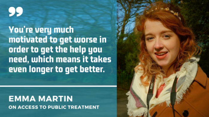 Emma Martin wearing a brown coat and scarf with a quote by her on access to public treatment: You&rsquo;re very much motivated to get worse in order to get the help you need, which means it takes even longer to get better.
