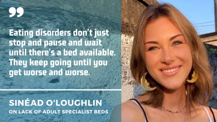 Sin&eacute;ad O'Loughlin wearing a string top and earrings with a quote by her on lack of adult specialist beds: Eating disorders don&rsquo;t just stop and pause and wait until there&rsquo;s a bed available. They keep going until you get worse and worse.