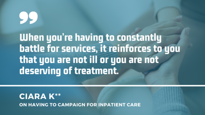 Someone comforting another person by holding their hand with a quote by Ciara K on having to campaign for inpatient care: When you&rsquo;re having to constantly battle for services, it reinforces to you that you are not ill or you are not deserving of treatment.