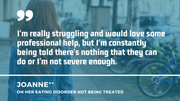 A woman walking on a street with a quote from Joanne on her eating disorder not being treated: I'm really struggling and would love some professional help, but I'm constantly being told there's nothing that they can do or I'm not severe enough.