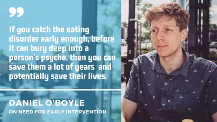 Daniel O' Boyle wearing a blue short with a quote by him on the need for early intervention: If you catch the eating disorder early enough, before it can bury deep into a person&rsquo;s psyche, then you can save them a lot of years  and potentially save their lives.