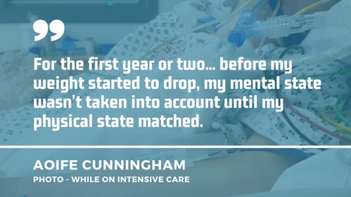 Aoife Cunningham hooked up to machines while on intensive care with her quote: For the first year or two... before my weight started to drop, my mental state wasn&rsquo;t taken into account until my physical state matched.