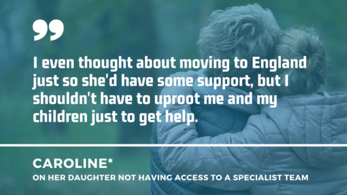 Child with arm around adult with quote from Caroline on her daughter not having access to a specialist team: I even thought about moving to England just so she'd have some support, but I shouldn't have to uproot me and my children just to get help.