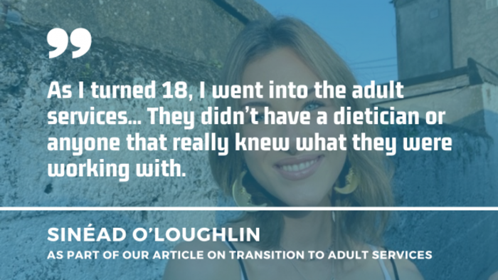 Sin&eacute;ad O'Loughlin wearing a string top and earrings with a quote which is part of our article on transition to adult services: As I turned 18, I went into the adult services... They didn&rsquo;t have a dietician or anyone that really knew what they were working with.