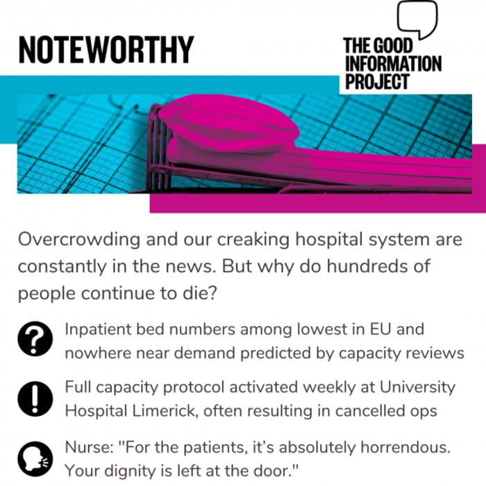 Noteworthy - The Good Information Project. Overcrowding and our creaking hospital system are constantly in the news. But why do hundreds of people continue to die? Inpatient bed numbers among lowest in EU and nowhere near demand predicted by capacity reviews. Full capacity protocol activated weekly at University Hospital Limerick, often resulting in cancelled ops. Nurse: For the patients, it&rsquo;s absolutely horrendous. Your dignity is left at the door.