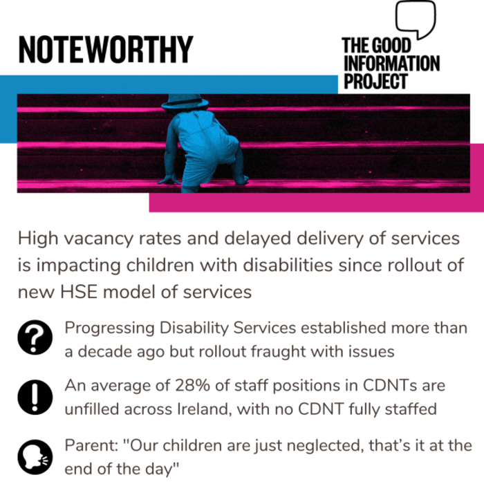 Noteworthy - The Good Information Project. High vacancy rates and delayed delivery of services is impacting children with disabilities since rollout of new HSE model of services. Progressing Disability Services established more than a decade ago but rollout has fraught with issues. An average of 28% of staff positions in CDNTs are unfilled across Ireland, with no CDNT fully staffed. Parent: Our children are just neglected, that&rsquo;s it at the end of the day 