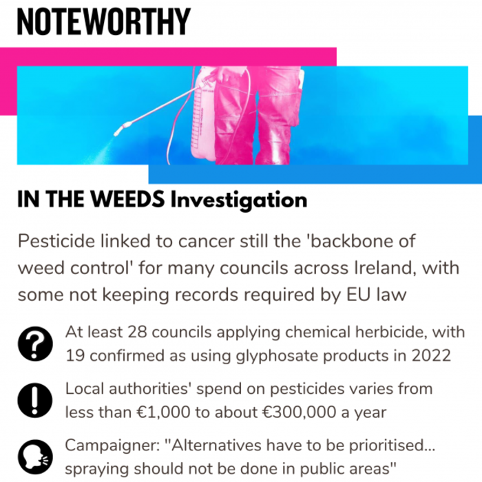 Noteworthy - IN THE WEEDS Investigation. Pesticide linked to cancer still the backbone of weed control for many councils across Ireland, with some not keeping records required by EU law. At least 28 councils applying chemical herbicide, with 19 confirmed as using glyphosate products in 2022. Local authorities' spend on pesticides varies from less than &euro;1,000 to about &euro;300,000 a year. Campaigner: Alternatives have to be prioritised... spraying should not be done in public areas.