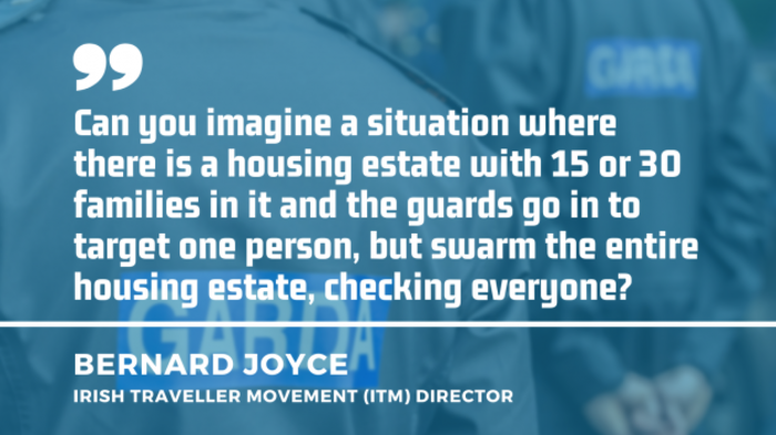 Garda&iacute; in the background with quote by Bernard Joyce, director of the Irish Traveller Movement (ITM) - Can you imagine a situation where there is a housing estate with 15 or 30 families in it and the guards go in to target one person, but swarm the entire housing estate, checking everyone?