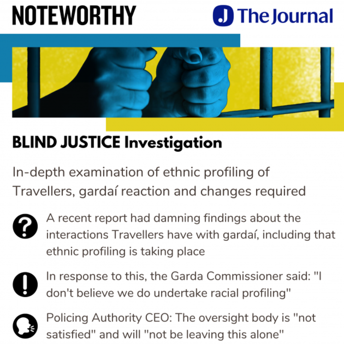 Noteworthy - The Journal - Blind Justice Investigation. In-depth examination of ethnic profiling of Travellers, garda&iacute; reaction and changes required. A recent report had damning findings about the interactions Travellers have with garda&iacute;, including that ethnic profiling is taking place. In response to this, the Garda Commissioner said: I don't believe we do undertake racial profiling. Policing Authority CEO: The oversight body is not satisfied and will not be leaving this alone.
