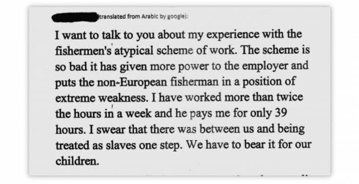 Redacted - translated from Arabic by google: I want to talk to you about my experience with the fishermen's atypical scheme of work. The scheme is so bad it has given more power to the employer and puts the non-European fisherman in a position of extreme weakness. I have worked more than twice the hours in a week and he pays me for only 39 hours. I swear that there was between us and being treated as slaves one step. We have to bear it for our children. 