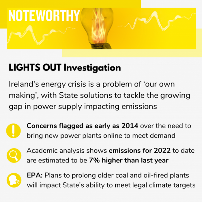 LIGHTS OUT Investigation Ireland's energy crisis is a problem of &lsquo;our own making&rsquo;, with State solutions to tackle the growing gap in power supply impacting emissions targets Concerns flagged as early as 2014 over the need to bring new power plants online to meet demand Academic analysis shows emissions for 2022 to date are estimated to be 7% higher than last year EPA: Plans to prolong older coal and oil-fired plants will impact State&rsquo;s ability to meet legal climate targets