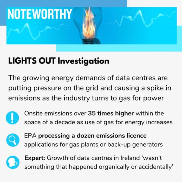  Noteworthy - Lights Out investigation - The growing energy demands of data centres are putting pressure on the grid and causing a spike in emissions as the industry turns to gas for power. Onsite emissions over 75 times higher within the space of a decade as use of gas for energy increases. EPA processing a dozen emissions licence applications for gas plants or back-up generators. Growth of data centres in Ireland &lsquo;wasn't something that happened organically or accidentally&rsquo;  