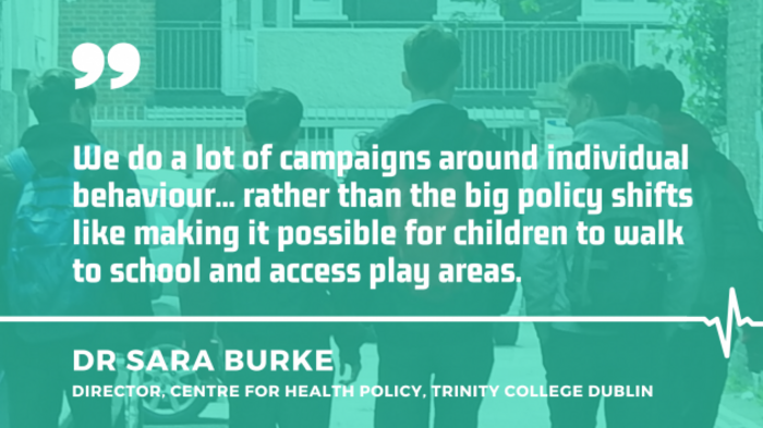 Dr Sara Burke, director, Centre for Health Policy at Trinity College Dublin with quote - We do a lot of campaigns around individual behaviour... rather than the big policy shifts like making it possible for children to walk to school and access play areas.