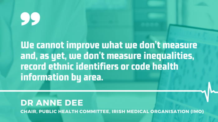 Dr Anne Dee, Chair, Public Health Committee, Irish Medical Organisation - IMO - with quote - We cannot improve what we don&rsquo;t measure and, as yet, we don&rsquo;t measure inequalities, record ethnic identifiers or code health information by area.