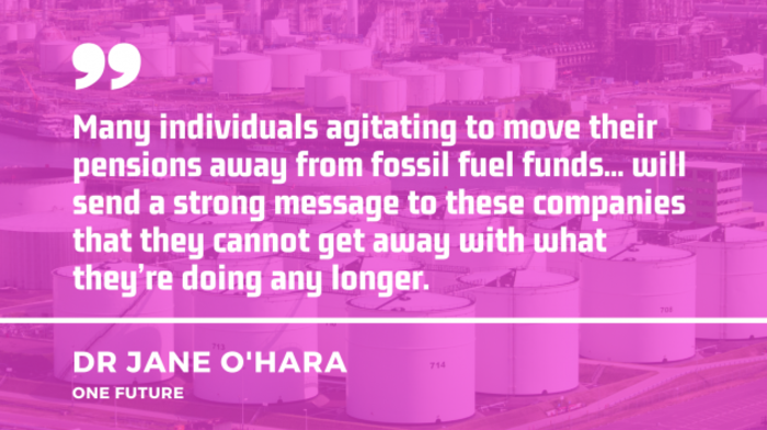 Quote by Dr Jane O'Hara of One Future - Many individuals agitating to move their pensions away from fossil fuel funds... will send a strong message to these companies that they cannot get away with what they&rsquo;re doing any longer.