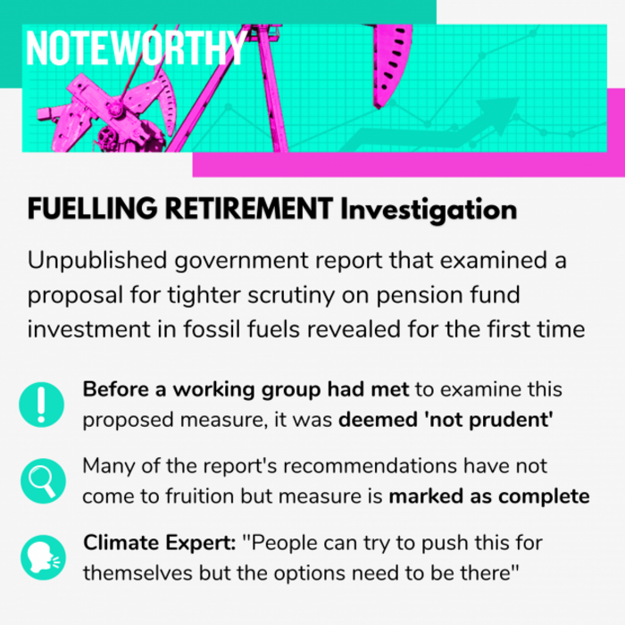 FUELLING RETIREMENT Investigation. Unpublished government report that examined a proposal for tighter scrutiny on pension fund investment in fossil fuels revealed for the first time. Before a working group had met to examine this proposed measure, it was deemed not prudent. Many of the report's recommendations have not come to fruition but measure is marked as complete. Climate Expert: People can try to push this for themselves but the options need to be there