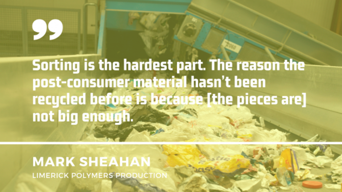 Machine in a recycling plant with a quote from Mark Sheahan of Limerick Polymers Production - Sorting is the hardest part. The reason the post-consumer material hasn't been recycled before is because the pieces are not big enough.