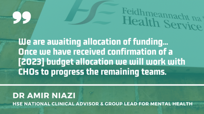 Dr Amir Niazi, HSE national clinical advisor &amp; group lead for mental health quote - We are awaiting allocation of funding... Once we have received confirmation of a 2023 budget allocation we will work with CHOs to progress the remaining teams.